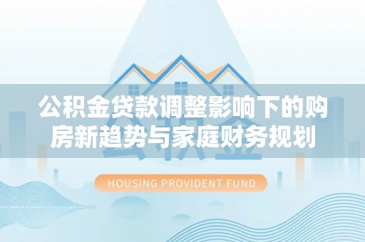 隆安公积金贷款调整影响下的购房新趋势与家庭财务规划