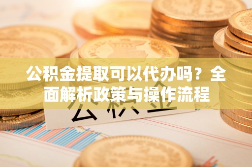 隆安公积金提取可以代办吗？全面解析政策与操作流程