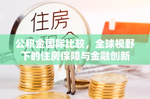 隆安公积金国际比较，全球视野下的住房保障与金融创新