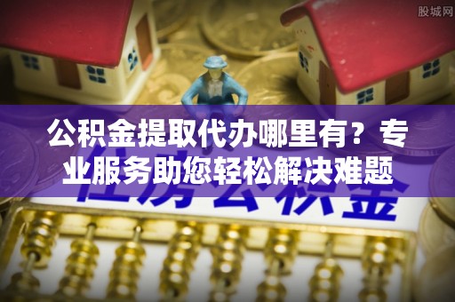 隆安公积金提取代办哪里有？专业服务助您轻松解决难题
