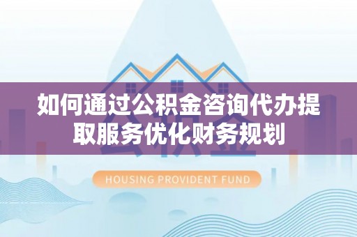 隆安如何通过公积金咨询代办提取服务优化财务规划