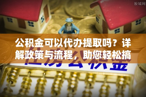 隆安公积金可以代办提取吗？详解政策与流程，助您轻松搞定！
