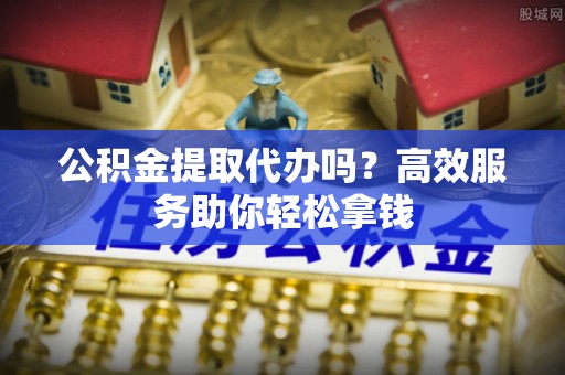 隆安公积金提取代办吗？高效服务助你轻松拿钱