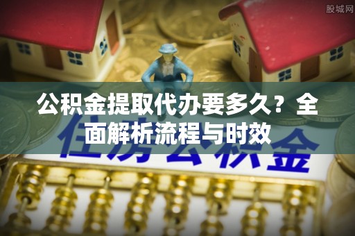 隆安公积金提取代办要多久？全面解析流程与时效