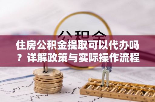 隆安住房公积金提取可以代办吗？详解政策与实际操作流程