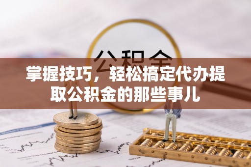 隆安掌握技巧，轻松搞定代办提取公积金的那些事儿