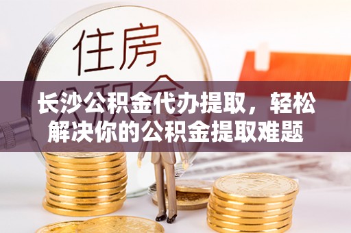 隆安长沙公积金代办提取，轻松解决你的公积金提取难题