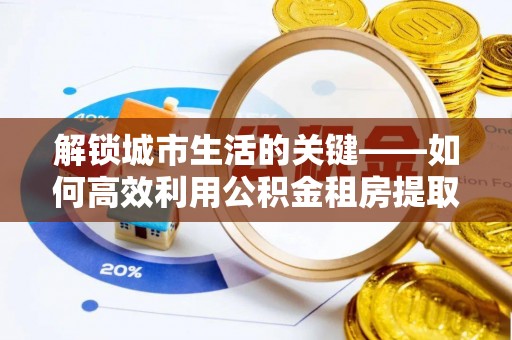 隆安解锁城市生活的关键——如何高效利用公积金租房提取实现居住自由