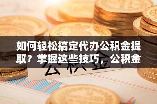 隆安如何轻松搞定代办公积金提取？掌握这些技巧，公积金到手不是梦！