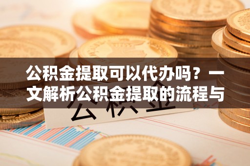 隆安公积金提取可以代办吗？一文解析公积金提取的流程与注意事项