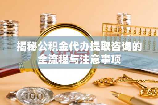 隆安揭秘公积金代办提取咨询的全流程与注意事项