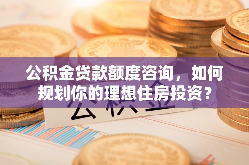 隆安公积金贷款额度咨询，如何规划你的理想住房投资？