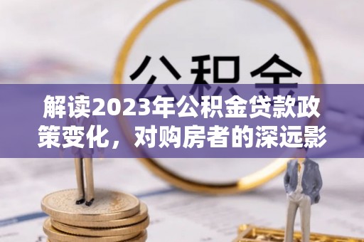 隆安解读2023年公积金贷款政策变化，对购房者的深远影响