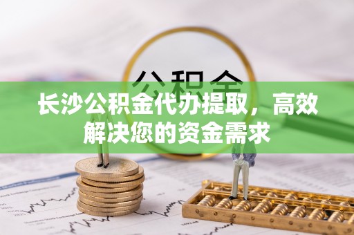 隆安长沙公积金代办提取，高效解决您的资金需求