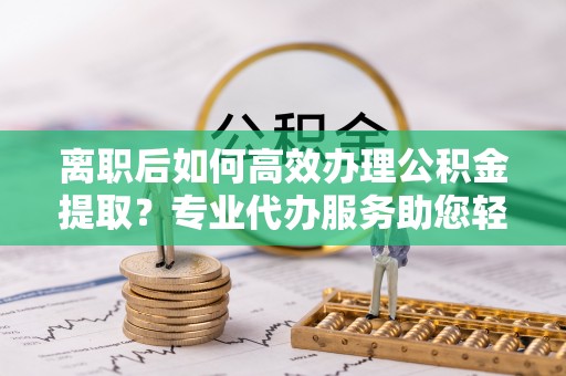隆安离职后如何高效办理公积金提取？专业代办服务助您轻松搞定