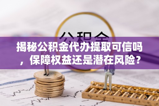 隆安揭秘公积金代办提取可信吗，保障权益还是潜在风险？