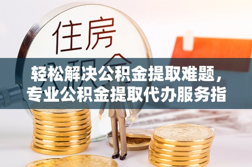 隆安轻松解决公积金提取难题，专业公积金提取代办服务指南