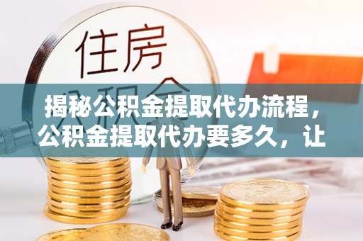 隆安揭秘公积金提取代办流程，公积金提取代办要多久，让你心中有数