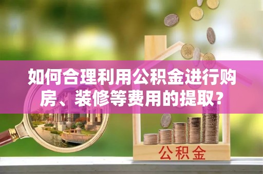 隆安如何合理利用公积金进行购房、装修等费用的提取？
