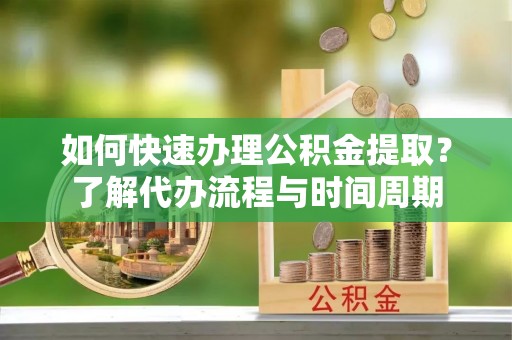 隆安如何快速办理公积金提取？了解代办流程与时间周期