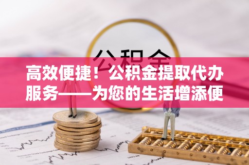隆安高效便捷！公积金提取代办服务——为您的生活增添便利