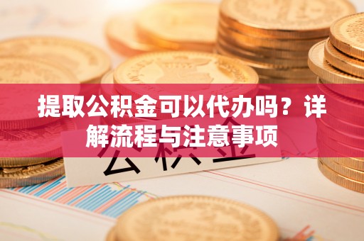隆安提取公积金可以代办吗？详解流程与注意事项