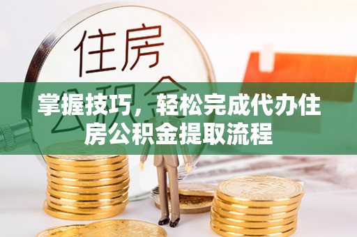 隆安掌握技巧，轻松完成代办住房公积金提取流程