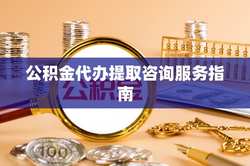 隆安公积金代办提取咨询服务指南