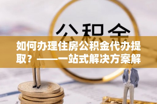 隆安如何办理住房公积金代办提取？——一站式解决方案解析