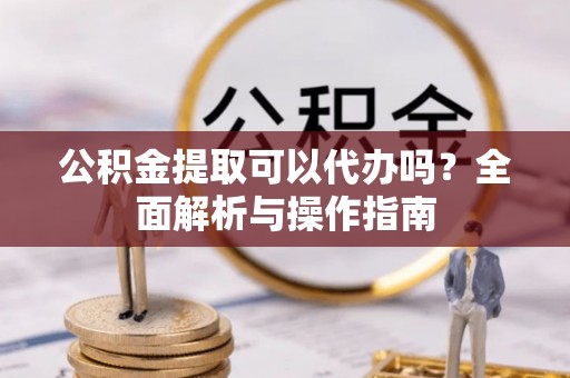 隆安公积金提取可以代办吗？全面解析与操作指南