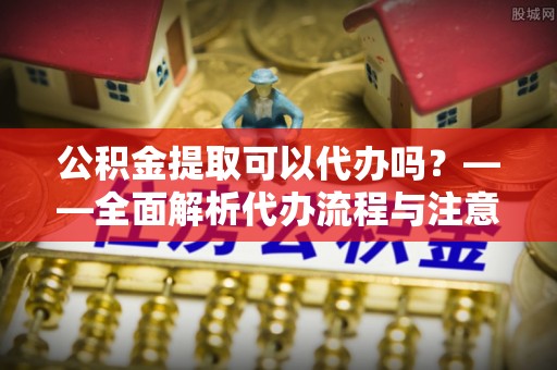 隆安公积金提取可以代办吗？——全面解析代办流程与注意事项